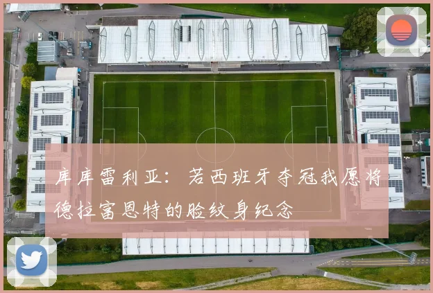 库库雷利亚:若西班牙夺冠我愿将德拉富恩特的脸纹身纪念
