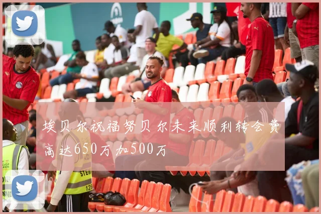 埃贝尔祝福努贝尔未来顺利转会费高达650万加500万