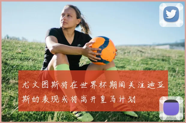 尤文图斯将在世界杯期间关注迪亚斯的表现或将离开皇马计划