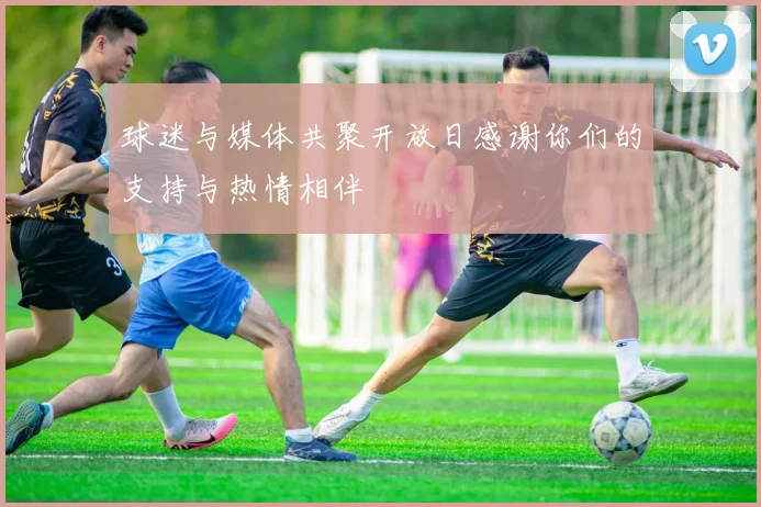球迷与媒体共聚开放日感谢你们的支持与热情相伴