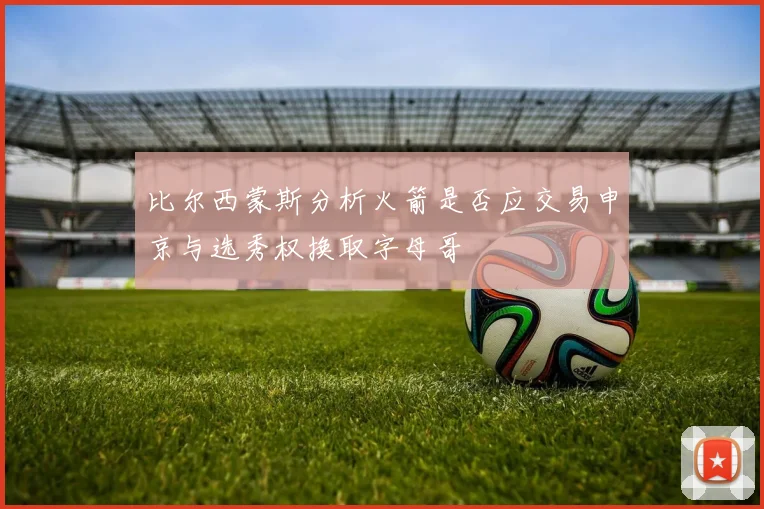 比尔西蒙斯分析火箭是否应交易申京与选秀权换取字母哥