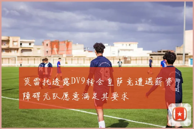 莫雷托透露DV9转会皇萨竞遭遇薪资障碍无队愿意满足其要求