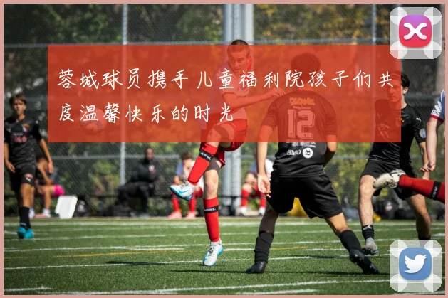 蓉城球员携手儿童福利院孩子们共度温馨快乐的时光