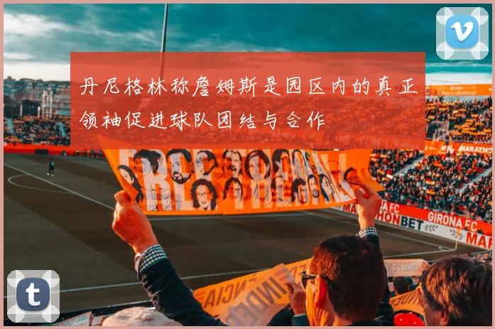 丹尼格林称詹姆斯是园区内的真正领袖促进球队团结与合作