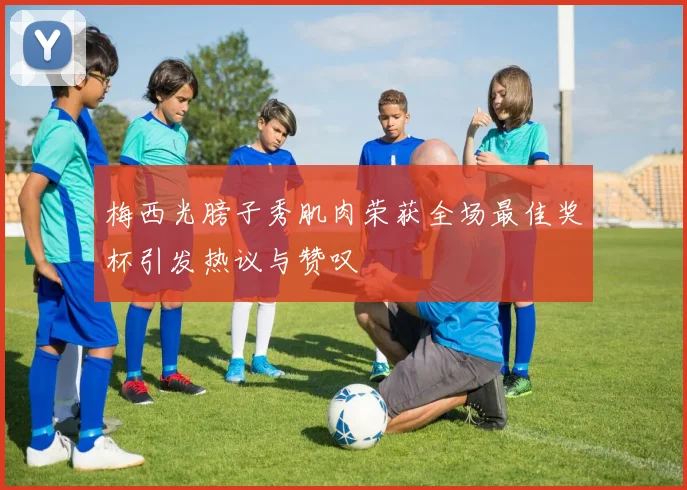 梅西光膀子秀肌肉荣获全场最佳奖杯引发热议与赞叹