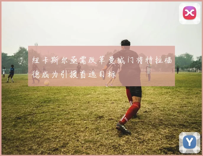 纽卡斯尔亟需改革曼城门将特拉福德成为引援首选目标