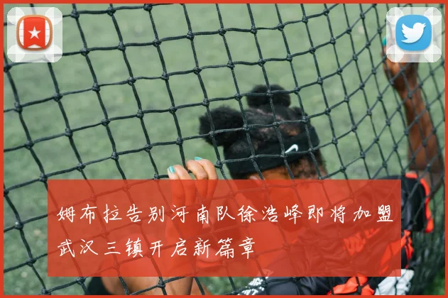 姆布拉告别河南队徐浩峰即将加盟武汉三镇开启新篇章
