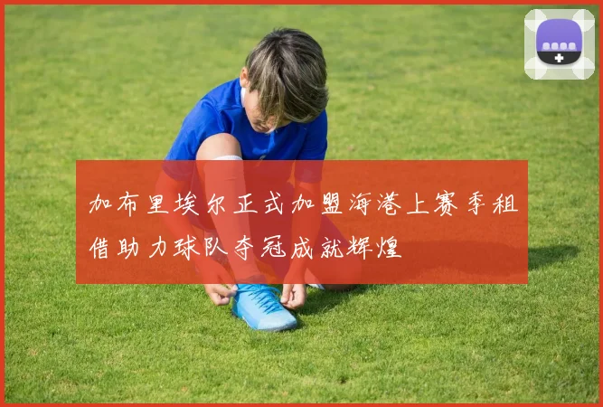 加布里埃尔正式加盟海港上赛季租借助力球队夺冠成就辉煌