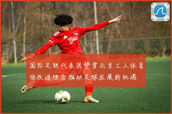 国际足联代表团赞赏北京工人体育场改造理念推动足球发展新机遇