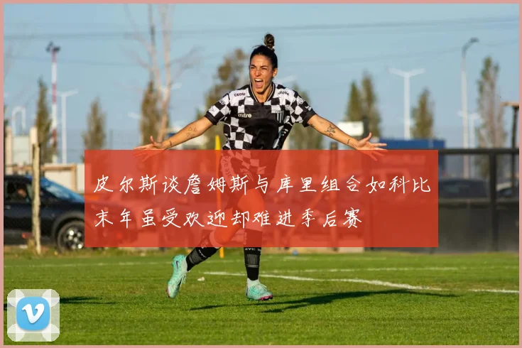 皮尔斯谈詹姆斯与库里组合如科比末年虽受欢迎却难进季后赛
