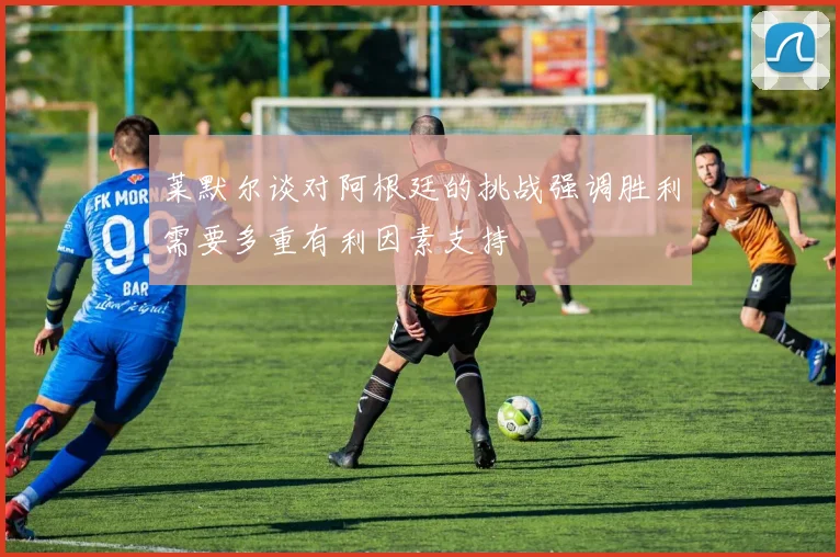莱默尔谈对阿根廷的挑战强调胜利需要多重有利因素支持