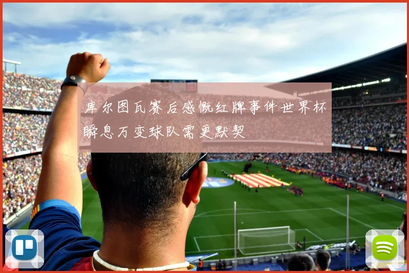 库尔图瓦赛后感慨红牌事件世界杯瞬息万变球队需更默契