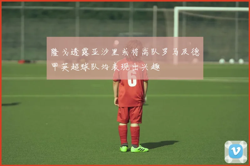 隆戈透露亚沙里或将离队罗马及德甲英超球队均表现出兴趣