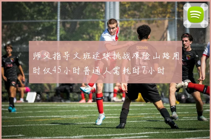 师父指导文班运球挑战艰险山路用时仅45小时普通人需耗时7小时