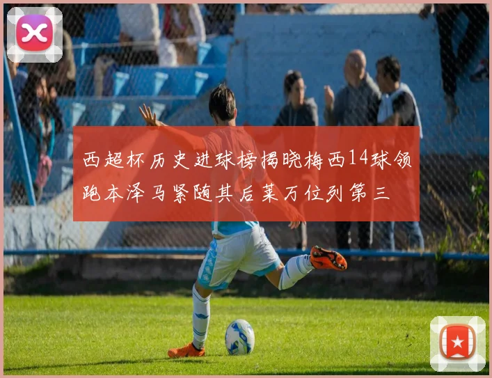 西超杯历史进球榜揭晓梅西14球领跑本泽马紧随其后莱万位列第三