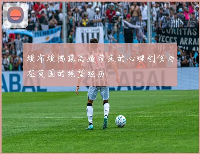 埃布埃揭露离婚带来的心理创伤与在英国的绝望经历