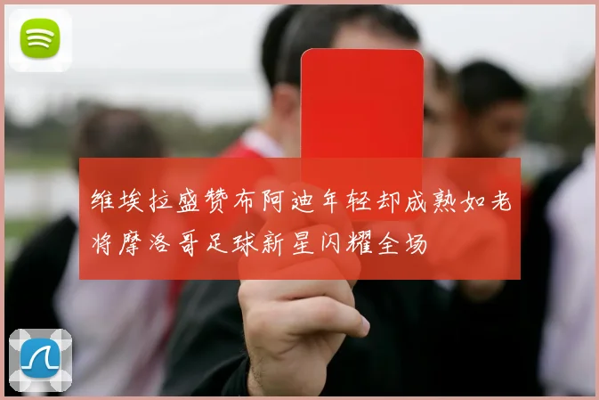 维埃拉盛赞布阿迪年轻却成熟如老将摩洛哥足球新星闪耀全场