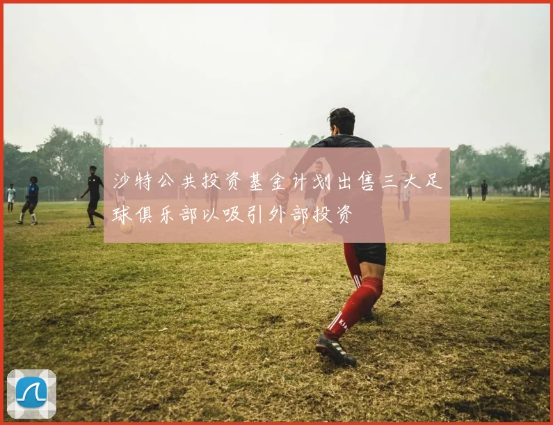 沙特公共投资基金计划出售三大足球俱乐部以吸引外部投资