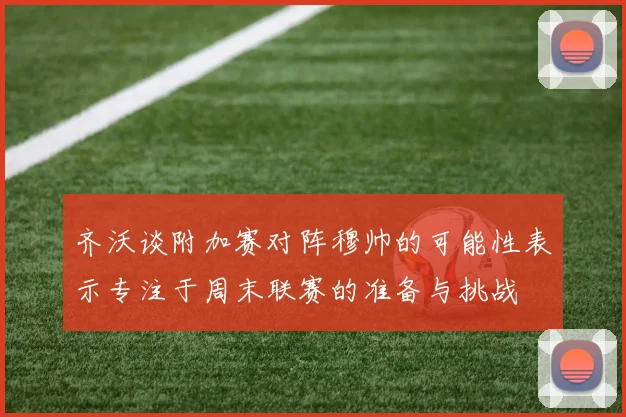 齐沃谈附加赛对阵穆帅的可能性表示专注于周末联赛的准备与挑战