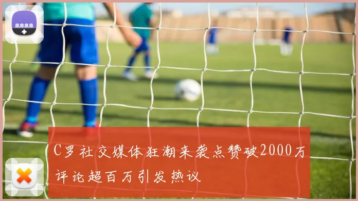 C罗社交媒体狂潮来袭点赞破2000万评论超百万引发热议