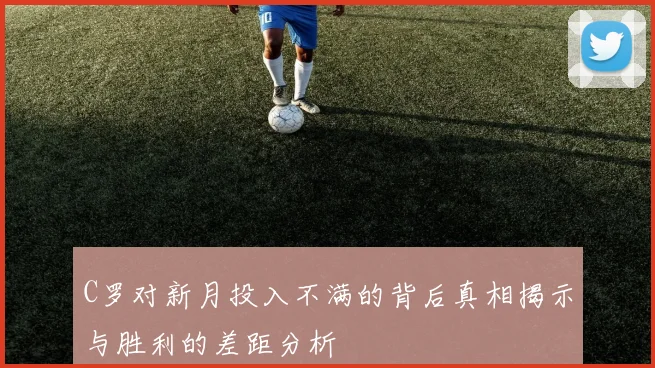 C罗对新月投入不满的背后真相揭示与胜利的差距分析