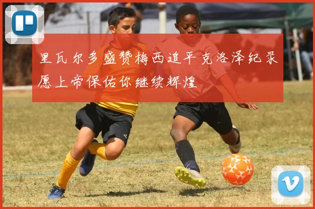 里瓦尔多盛赞梅西追平克洛泽纪录愿上帝保佑你继续辉煌