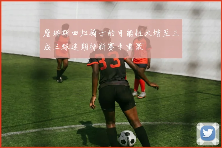 詹姆斯回归骑士的可能性大增至三成三球迷期待新赛季重聚