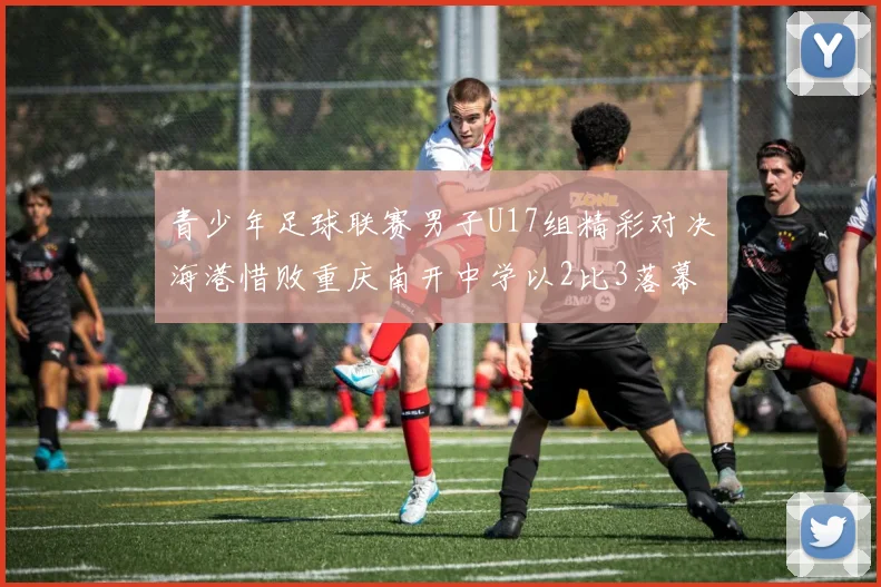 青少年足球联赛男子U17组精彩对决海港惜败重庆南开中学以2比3落幕