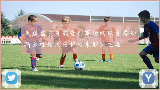 美媒盘点可能告别赛场的球员詹姆斯乐福姐夫或将结束职业生涯