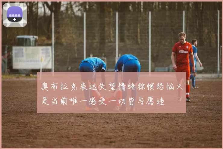 奥布拉克表达失望情绪称愤怒恼火是当前唯一感受一切皆与愿违
