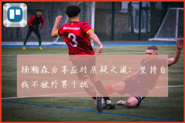 杨瀚森分享应对质疑之道：坚持自我不被外界干扰